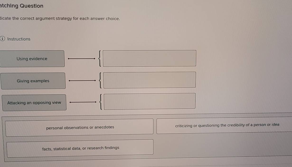 atching Question
dicate the correct argument strategy for each answer choice.
Instructions
Using evidence
Giving examples
Attacking an opposing view
personal observations or anecdotes criticizing or questioning the credibility of a person or idea
facts, statistical data, or research findings