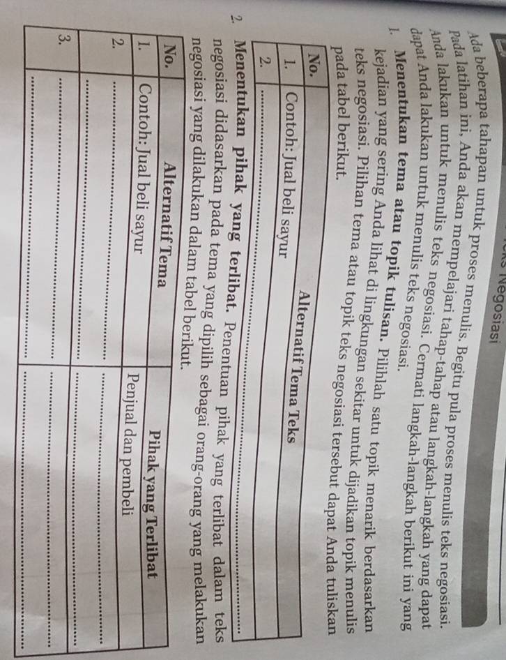 Ks Négosiasi 
_ 
Ada beberapa tahapan untuk proses menulis. Begitu pula proses menulis teks negosiasi. 
Pada latihan ini, Anda akan mempelajari tahap-tahap atau langkah-langkah yang dapat 
Anda lakukan untuk menulis teks negosiasi. Cermati langkah-langkah berikut ini yang 
dapat Anda lakukan untuk menulis teks negosiasi. 
1. Menentukan tema atau topik tulisan. Pilihlah satu topik menarik berdasarkan 
kejadian yang sering Anda lihat di lingkungan sekitar untuk dijadikan topik menulis 
teks negosiasi. Pilihan tema atau topik teks negosiasi t 
pada tabel berikut. 
g terlibat. Penentuan pihak yang terlibat dalam teks 
negosiasi didasarkan pada tema yang dipilih sebagai orang-orang yang melakukan 
negosiasi yang dilakukan dalam t