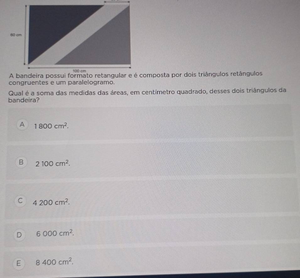 congruentes e um paralelogramo.
Qual é a soma das medidas das áreas, em centímetro quadrado, desses dois triângulos da
bandeira?
A 1800cm^2.
B 2100cm^2.
C 4200cm^2.
D 6000cm^2.
E 8400cm^2.