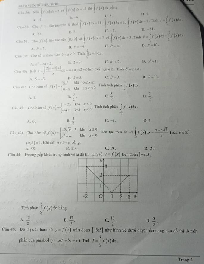 giáo Viên hồ hữu tính
Câu 36: Nen∈tlimits _1^(1f(x)dx=5 và ∈tlimits _0^1f(x)dx=-1 thì ∈tlimits _1^1f(x) de bằng
C. δ.
A. ~4. B. -6 D. 4.
. Tỉnh I=∈tlimits _1^(15)f(x)dx.
Cău 37: Cho ∫ x liên tục trên R thoà ∈tlimits _1^4f(x)dx=11,∈tlimits _2^(11)f(x)dx=3,∈tlimits _3^4f(x)dx=7 D. -21
A. 21. B. 7
C. -7 
Câu 38: Cho f(x) liên tụe trên [0:10] và ∈tlimits _0^(10)f(x)dx=7 và ∈tlimits _2^4f(x)dx=3. Tính P=∈tlimits _0^1f(x)dx+∈tlimits _a^(16)f(x)dx.
A. P=7. B. P=-4. C. P=4. D. P=10.
Cău 39: Cho số a thóa mãn 0. Tinh ∈tlimits _0^(frac π)4)|x-a|dx.
A. a^2-2a+2 B. 2-2a. C. a^2+2. D. a^2+1.
Câu 40: Biết I=∈tlimits _1^(1frac 2|x-2|+1)xdx=4+aln 2+bln 5 với a,b∈Z. Tính S=a+b.
A. S=-3. B. S=5. C. S=9. D. S=11.
Câu 41: Cho hàm số f(x)=beginarrayl 3x^2khi0≤ x≤ 1 4-xkhi1≤ x≤ 2endarray.. Tính tích phân ∈tlimits _0^(2f(x)dx.
A. 1 B. frac 3)2· C.  5/2 . D.  7/2 .
Câu 42: Cho hàm số f(x)=beginarrayl 1-2x cos xendarray. beginarrayr khix>0 khix≤ 0endarray. Tính tích phân ∈tlimits _- π /2 ^1f(x)dx.
A. 0 . B.  1/2 . C. -2 . D. 1.
Câu 43: Cho hàm số f(x)=beginarrayl -2sqrt(x)+3 x^2+mendarray. _1 beginarrayr dhix≥ 0 chix<0endarray liên tục trên R và ∈tlimits _(-2)^2f(x)dx= (a-csqrt(2))/b ,(a,b,c∈ Z),
(a,b)=1. Khi đó a+b+c bằng:
A. 55 . B. 20 . C. 19 . D. 21,
Câu 44: Đường gấp khúc trong hình vẽ là đồ thì hàm số y=f(x) trên đoạn [-2;3].
Tích phân ∈tlimits _(-2)^3f(x)dx bằng
B.
A.  13/2 .  17/2 . C.  15/2 . D.  5/2 ·
Câu 45: Đồ thị của hàm số y=f(x) trên đoạn [-3;5] như hình vẽ dưới đây(phần cong của đồ thị là một
phần của parabol y=ax^2+bx+c). Tính I=∈tlimits _(-2)^3f(x)dx.
Trang 4