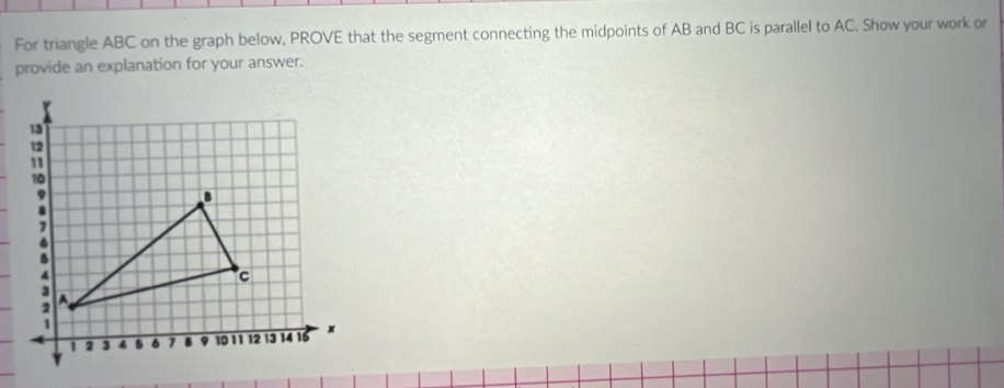 For triangle ABC on the graph below, PROVE that the segment connecting the midpoints of AB and BC is parallel to AC. Show your work or 
provide an explanation for your answer.