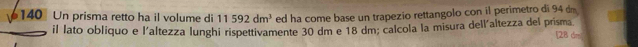 140 Un prisma retto ha il volume di 11592dm^3 ed ha come base un trapezio rettangolo con il perimetro di 94 dm
il lato obliquo e l'altezza lunghi rispettivamente 30 dm e 18 dm; calcola la misura dell'altezza del prisma. [28