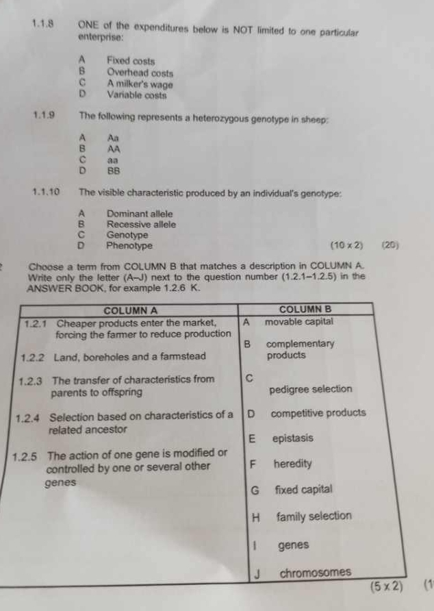 ONE of the expenditures below is NOT limited to one particular
enterprise:
A Fixed costs
B Overhead costs
C A milker's wage
D Variable costs
1.1.9 The following represents a heterozygous genotype in sheep:
A An
B AA
C
D ,   BB
1.1.10     The visible characteristic produced by an individual's genotype:
A Dominant allele
B Recessive allele
C Genotype
D Phenotype (10* 2) (20)
Choose a term from COLUMN B that matches a description in COLUMN A.
Write only the letter (A-J) next to the question number (1 2.1-1.2.5) in the
ANSWER BOOK, for example 1.2.6 K.
1
(1