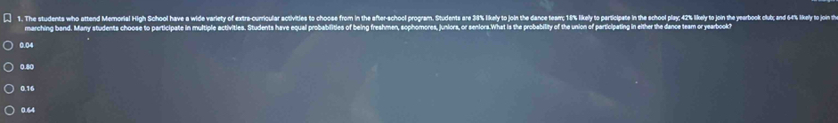 The students who attend Mermorial High School have a wile variey of actr curricular sctivities to choose from in the after-school program. Students are 3% kikely to on the ace ter; 1% lkel to partipate i te chol play 2% lkel o jon t y i t
marching band. Many students choose to participate in multiple activities. Students have equal probabilities of being freshmen, sophomores, juniors, or seniors.What is the probability of the union of participating in either the dance team or yearbook?
0.04
0.80
0.16
0.64