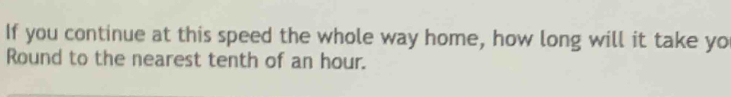 If you continue at this speed the whole way home, how long will it take yo 
Round to the nearest tenth of an hour.