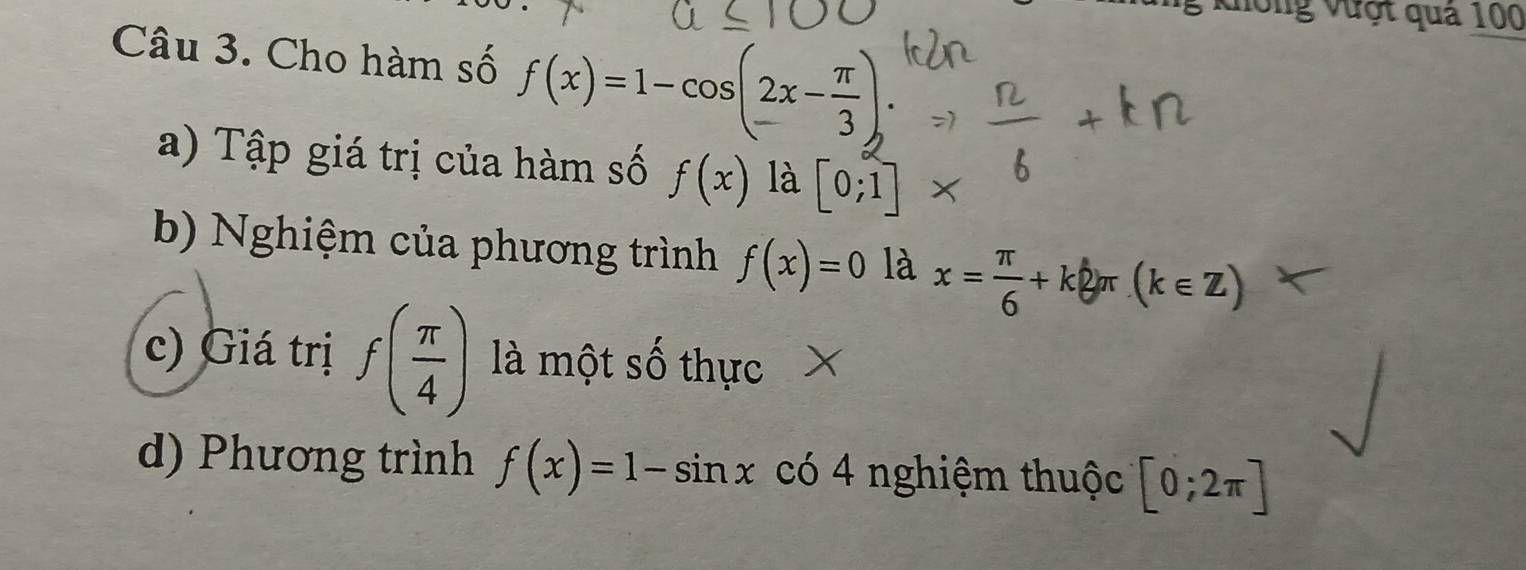 ưống vượt quả 100
Câu 3. Cho hàm số f(x)=1-cos (2x- π /3 ). 
a) Tập giá trị của hàm số f(x) là [0;1]
b) Nghiệm của phương trình f(x)=0 là x= π /6 +k2π (k∈ Z)
c) Giá trị f( π /4 ) là một số thực X
d) Phương trình f(x)=1-sin x có 4 nghiệm thuộc [0;2π ]