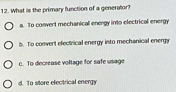 What is the primary function of a generator?
a. To convert mechanical energy into electrical energy
b. To convert electrical energy into mechanical energy
c. To decrease voltage for safe usage
d. To store electrical energy