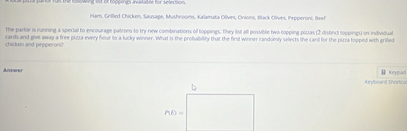 ocal pizza paror has the following list of toppings available for selection. 
Ham, Grilled Chicken, Sausage, Mushrooms, Kalamata Olives, Onions, Black Olives, Pepperoni, Beef 
The parlor is running a special to encourage patrons to try new combinations of toppings. They list all possible two-topping pizzas (2 distinct toppings) on individual 
cards and give away a free pizza every hour to a lucky winner. What is the probability that the first winner randomly selects the card for the pizza topped with grilled 
chicken and pepperoni? 
Answer Keypad 
Keyboard Shortcu
P(E)=□
□ 