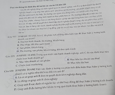 D. quá trình toàn cầu hòa và hội
Dựa văo thống tin dưới dây đế trá lời các cáu từ 115 đến 120
* Su ku tật nghiệp đảng cử nhân ngành quản trị đoanh nghiệp, anh 8 có ý định tê lập đoanh
nghiệp chuền cang ứng thực phẩm sách. Qua kháo sát thi trường, sôa phẩm, khích hàng và các
đời thi cạnh tranh cho thấy, Xu ương của ngan hiêu đùng ở khu vực anh 8 sinh sông đang
quan tôm đến viếc áu nông lanh mạnh và thực phần bữu cơ. Thị trường ở đây đề có một cai của
hàng thực phẩm, nhung chư có của hàng(daanh nghiệp nào tập trung hoàn trên vào thực phẩm
hiu ca, V này, anh để quyết định thành lập đoach nghiệp chuyên cung cấp sản phẩm thực phẩmn
hâu cơ. Sau 6 tháng vận hành, đoanh nghiệp đã phầu phối ra thị trường 8 têu rau cù sui sạch ca
Mdt na "'' Hu được lới nhuên sau thuở là 1,2 tỷ động, gập đội sa với mục têu lợi nhuận tan đầu mà anh B
Cu H2: JEMPIE TEAMI Anh C đã phần tích những điều kiện nào đề thực hiện ý tương kinh
Boanh cua minh?
A. Địa bàn kinh doanh, thị trường, khách hàng
B. Thu nhập, đối thủ cạnh tranh
C. Sản phẩm, khách hàng
D. Thị trường, sản phẩm, khách hàng, đối thủ cạnh tranh
Cầu 119: [EMPIRE TEAM] Trong quá trình vận hành doanh nghiệp, anh C đã xác định mục tiểu
chiến lược kinh đoanh gi
A. Mục tiêu doanh số sản phẩm M Mục tiêu lọi nhuân sau thuế
C. Chiến lược marketing D. Mục tiêu dài hạn
Cầu 120: [EMPIRE TEAM] Việc xác định ý tướng và phần tích điều kiện thực hiện ý tường kinh
doanh có ý nghĩa như thể nào đối với anh B
A. Là cơ sở giúp anh B đưa ra quyết định khới nghiệp đúng đân
B Là động cơ giúp anh B khới nghiệp
C. Giúp anh B xác định rõ nguồn lực có thể huy động để thực hiện ý tường kinh đoanh
D. Giúp anh B đo lưởng khó khân trong quá trình thực hiện ý tướng kinh đoanh