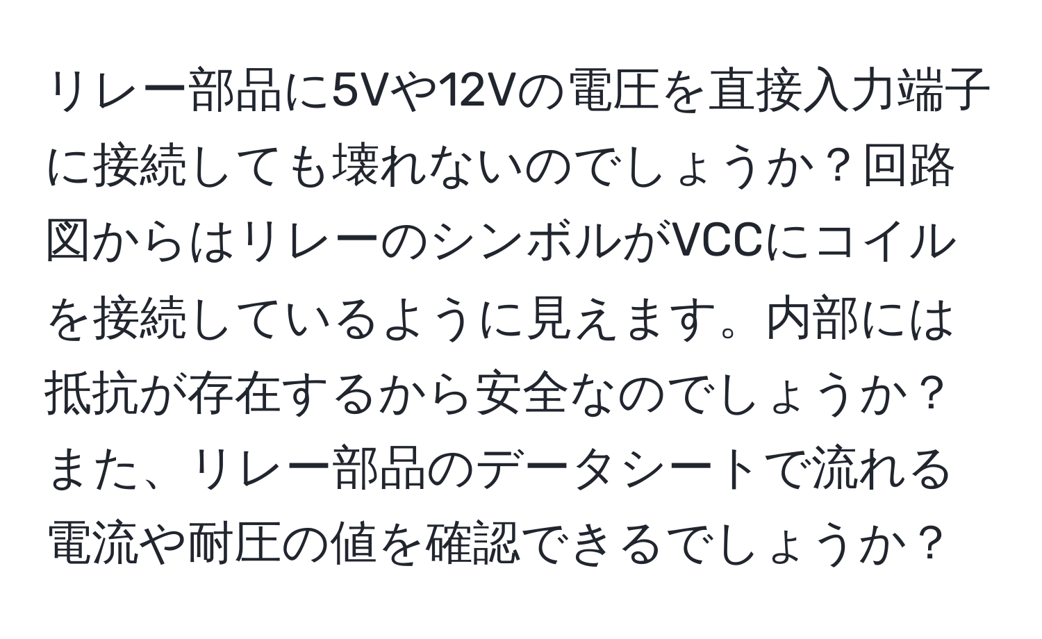 リレー部品に5Vや12Vの電圧を直接入力端子に接続しても壊れないのでしょうか？回路図からはリレーのシンボルがVCCにコイルを接続しているように見えます。内部には抵抗が存在するから安全なのでしょうか？また、リレー部品のデータシートで流れる電流や耐圧の値を確認できるでしょうか？