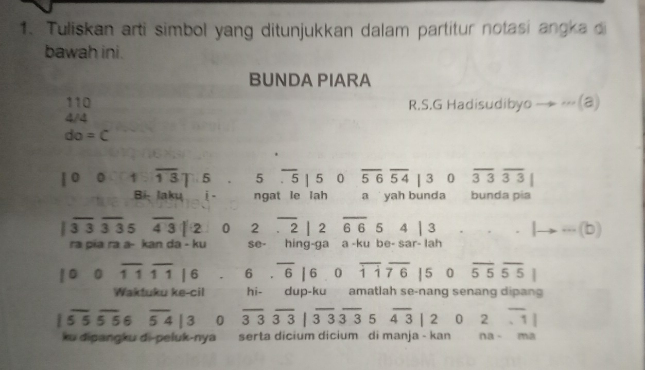 Tuliskan arti simbol yang ditunjukkan dalam partitur notasi angka di 
bawah ini. 
BUNDA PIARA
110 R.S.G Hadisudibyo — - (@) 
4/4
do=C
|000sqrt(13)|5 5overline .5|50overline 56overline 54|3 0 overline 33overline 33|
Bi: Jaku i - ngat le lah a yah bunda bunda pía
3 3 3 _ 35 overline 43|2 0 2.overline 2|2overline 6654|3 lto ·s (b)
ra pia ra a- kan da - ku S0° hing-ga a -ku be- sar- lah 
0 overline 11overline 11|6 beginarrayr 6.overline 6|6.0endarray overline hat 1|overline 76|5 0 overline 55overline 55|
Waktuku ke-cil hi- dup-ku amatlah se-nang senang dipang
overline 55overline 556 overline 54|3 0 overline 33overline 33|overline 33overline 35overline 43|2 0 2overline .1|
ku dipangku di-peluk-nya serta dicium dicium di manja - kan na-ma