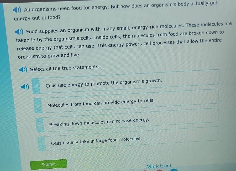 All organisms need food for energy. But how does an organism's body actually get
energy out of food?
Food supplies an organism with many small, energy-rich molecules. These molecules are
taken in by the organism's cells. Inside cells, the molecules from food are broken down to
release energy that cells can use. This energy powers cell processes that allow the entire
organism to grow and live.
Select all the true statements.
Cells use energy to promote the organism's growth.
Molecules from food can provide energy to cells.
Breaking down molecules can release energy.
Cells usually take in large food molecules.
Submit
Work it out