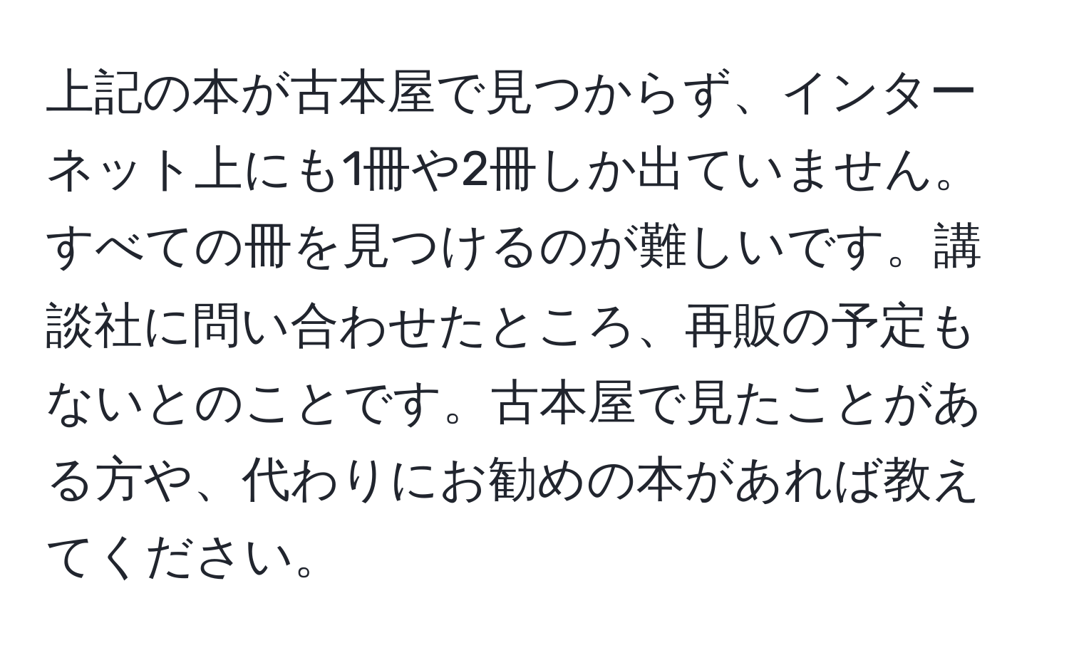 上記の本が古本屋で見つからず、インターネット上にも1冊や2冊しか出ていません。すべての冊を見つけるのが難しいです。講談社に問い合わせたところ、再販の予定もないとのことです。古本屋で見たことがある方や、代わりにお勧めの本があれば教えてください。