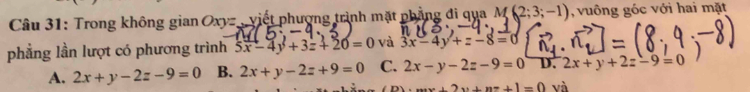 Trong không gian Oxyz , viết phượng trình mặt phẳng đi qua M(2;3;-1) , vuông góc với hai mặt
phẳng lần lượt có phương trình 5x-4y+3z+20=0 và 3x-4y+z-8=0
A. 2x+y-2z-9=0 B. 2x+y-2z+9=0 C. 2x-y-2z-9=0 D. 2x+y+2z-9=0
mx++2y+nz+1=0 và