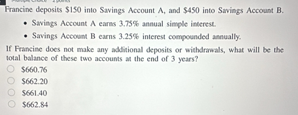 oice 2 pomts
Francine deposits $150 into Savings Account A, and $450 into Savings Account B.
Savings Account A earns 3.75% annual simple interest.
Savings Account B earns 3.25% interest compounded annually.
If Francine does not make any additional deposits or withdrawals, what will be the
total balance of these two accounts at the end of 3 years?
$660.76
$662.20
$661.40
$662.84