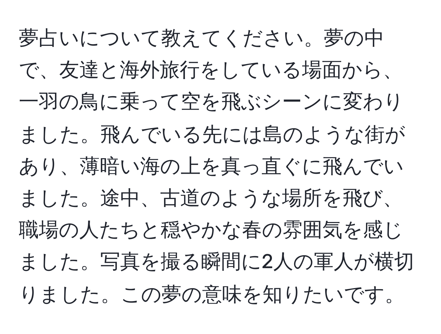 夢占いについて教えてください。夢の中で、友達と海外旅行をしている場面から、一羽の鳥に乗って空を飛ぶシーンに変わりました。飛んでいる先には島のような街があり、薄暗い海の上を真っ直ぐに飛んでいました。途中、古道のような場所を飛び、職場の人たちと穏やかな春の雰囲気を感じました。写真を撮る瞬間に2人の軍人が横切りました。この夢の意味を知りたいです。