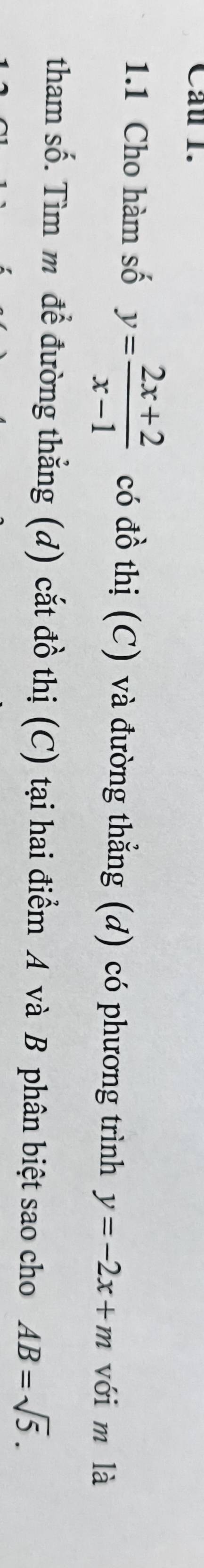 Cau 1. 
1.1 Cho hàm số y= (2x+2)/x-1  có đồ thị (C) và đường thẳng (d) có phương trình y=-2x+m với m là 
tham số. Tìm m đề đường thẳng (d) cắt đồ thị (C) tại hai điểm A và B phân biệt sao cho AB=sqrt(5).