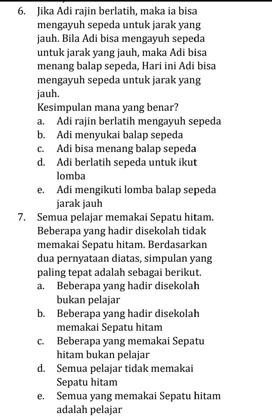 Jika Adi rajin berlatih, maka ia bisa
mengayuh sepeda untuk jarak yang
jauh. Bila Adi bisa mengayuh sepeda
untuk jarak yang jauh, maka Adi bisa
menang balap sepeda, Hari ini Adi bisa
mengayuh sepeda untuk jarak yang
jauh.
Kesimpulan mana yang benar?
a. Adi rajin berlatih mengayuh sepeda
b. Adi menyukai balap sepeda
c. Adi bisa menang balap sepeda
d. Adi berlatih sepeda untuk ikut
lomba
e. Adi mengikuti lomba balap sepeda
jarak jauh
7. Semua pelajar memakai Sepatu hitam.
Beberapa yang hadir disekolah tidak
memakai Sepatu hitam. Berdasarkan
dua pernyataan diatas, simpulan yang
paling tepat adalah sebagai berikut.
a. Beberapa yang hadir disekolah
bukan pelajar
b. Beberapa yang hadir disekolah
memakai Sepatu hitam
c. Beberapa yang memakai Sepatu
hitam bukan pelajar
d. Semua pelajar tidak memakai
Sepatu hitam
e. Semua yang memakai Sepatu hitam
adalah pelajar