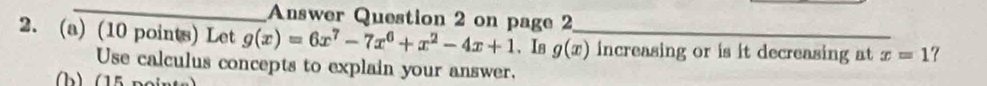 Answer Question 2 on page 2
2. (a) (10 points) Let g(x)=6x^7-7x^6+x^2-4x+1 、Iв g(x) _ increasing or is it decreasing at x=1 ?
Use calculus concepts to explain your answer.