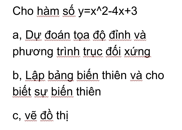 Cho hàm số y=x^(wedge)2-4x+3
a, Dự đoán tọa độ đỉnh và 
phương trình trục đối xứng 
b, Lập bảng biến thiên và cho 
biết sự biến thiên 
c, vẽ đồ thị