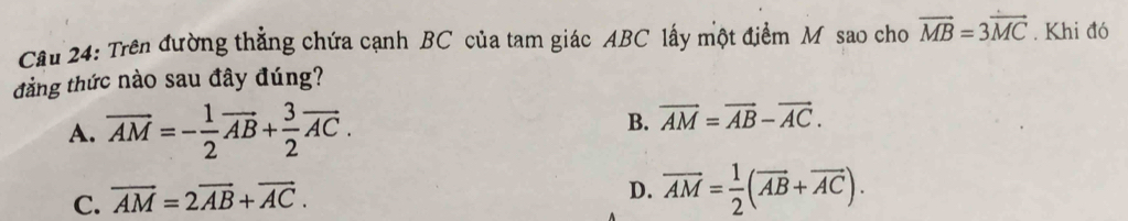 Trên đường thẳng chứa cạnh BC của tam giác ABC lấy một điểm M sao cho vector MB=3vector MC. Khi đó
tảng thức nào sau đây đúng?
A. overline AM=- 1/2 vector AB+ 3/2 vector AC.
B. vector AM=vector AB-vector AC.
C. vector AM=2vector AB+vector AC.
D. overline AM= 1/2 (overline AB+overline AC).