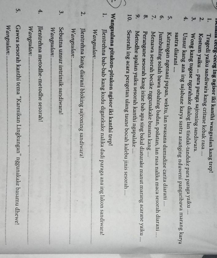 im teceg-ceceg ing ngisor iki kanthi wangsulan kang trep! 
1. Tragedi yaiku sandiwara kang critane kebak rasa .... 
2. Kostum yaiku ... para paraga sajroning sandiwara. 
3. Wong kang tugase ngarahake dialog lan tindak-tanduke para paraga yaiku .... 
4. Unsur kang ana ing sajabane karya sastra ananging nduweni pangaribawa marang karya 
sastra diarani .... 
5. Katrangan ngenani papan, wektu, lan swasana dumadine carita diarani .... 
6. Jumbuhing solah bawa obahing badan, polatan, lan rasa nalika maca sesorah diarani .... 
7. Menawa sesorah becike nggunakake busana kang .... 
8. Perangane sesorah kang isine bab apa sing bakal diaturake manut marang acarane yaiku .... 
9. Metodhe apalan yaiku sesorah kanthi ngapalake .... 
10. Sesorah ing acara pengetan ulang taune bocah kalebu jinis sesorah .... 
Wangsulana pitakon-pitakon ngisor iki kanthi trep! 
1. Jlentrehna bab-bab kang kudu digatekake nalika dadi paraga ana ing lakon sandiwara! 
Wangsulan:_ 
2. Jlentrehna kang diarani bloking sajroning sandiwara! 
Wangsulan:_ 
3. Sebutna unsur intrinsik sandiwara! 
Wangsulan:_ 
4. Jlentrehna metodhe-metodhe sesorah! 
Wangsulan:_ 
5. Gawea sesorah kanthi tema “Karesikan Lingkungan” nggunakake basamu dhewe! 
Wangsulan:_
