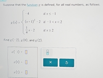 Suppose that the function g is defined, for all real numbers, as follows.
g(x)=beginarrayl -4ifx≤ -1 (x+1)^2-2if-1
Find g(-2), g(0) , and g(2).
g(-2)=□  □ /□  
g(e)=□ × 5
g(2)-□