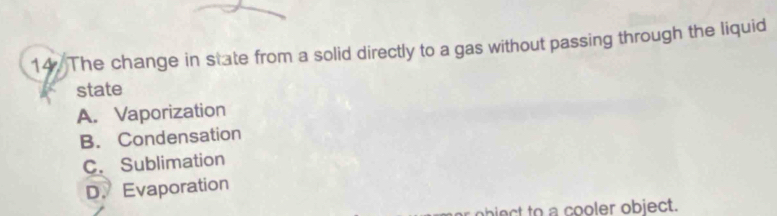 The change in state from a solid directly to a gas without passing through the liquid
state
A. Vaporization
B. Condensation
C. Sublimation
D. Evaporation
object to a cooler object.