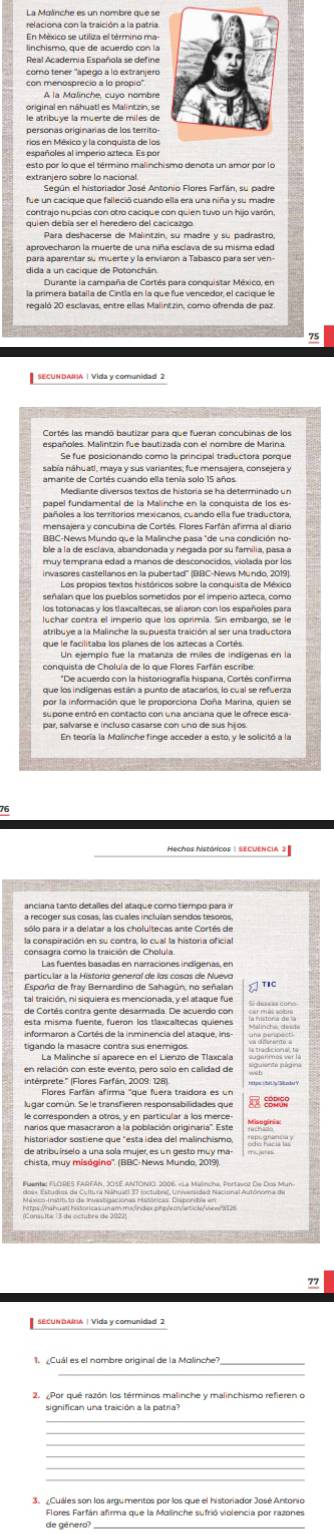 En México se utiliza el término ma
linchismo, que de acuerdo con la
Real Academia Española se define
como tener "apego a lo extranjero
A la Malinche, cuyo nombre
le atribuye la muerte de miles de
personas originarias de los territo-
rios en México y la conquista de los
Según el historiador José Antonio Flores Farfán, su padre
contrajo nupcias con otro cacique con quien tuvo un hijo varón,
Para deshacerse de Malintzin, su madre y su padrastro,
dida a un cacique de Potonchán.
la armende la ar da naña de arata non socndan e éaso n
regaló 20 esclavas, entre ellas Malintzin, como ofrenda de paz
75
españoles. Malintzin fue bautizada con el nombre de Marina.
sabía náhuatl, maya y sus variantes; fue mensajera, consejera y
Mediante diversos textos de historia se ha determinado un
ble a la de esclava, abandonada y negada por su familia, pasa a
muy temprana edad a manos de desconocidos, violada por los
invasores castellanos en la pubertad'' (BBC-News Mundo, 2019).
luchar contra el imperío que los oprimía. Sin embargo, se le
que le facilitaba los planes de los aztecas a Cortés.
conquista de Cholula de lo que Flores Farfán escribe.
por la información que le proporciona Doña Marina, quien se
par, salvarse e incluso casarse con uno de sus hijos.
En teoría la Malinche finge acceder a esto, y le solicitó a la
16
sólo para ir a delatar a los cholultecas ante Cortés de
la conspiración en su contra, lo cual la historia oficial
Las fuentes basadas en narraciones indígeñas, en
Espoño de fray Berardino de Sahagún, no señalan
tal traición, ni siquiera es mencionada, y el ataque fue
de Cortés contra gente desarmada. De acuerdo con 
en relación con este evento, pero solo en calidad de
Flores Farfán afirma "que fuera traidora es un
SODIGo
Thể Thể Tể T       
SECUNDANA | Vida y comunidad 2
_
_
2. ¿Por qué razón los términos malinche y malinchismo refieren o
significan una traición a la patria?
Flores Farfán afirma que la Malinche sufrió violencia por razones
de género?