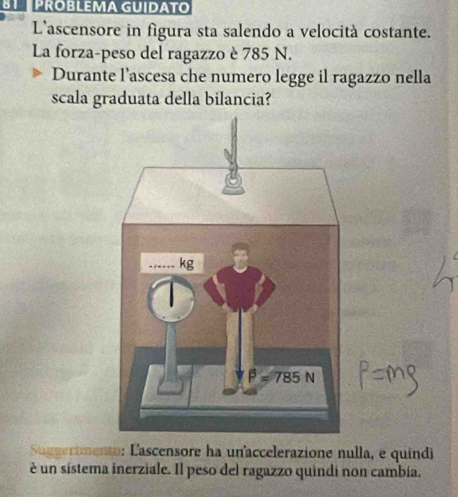 BTPROBLEMA GUIDATO
L'ascensore in figura sta salendo a velocità costante.
La forza-peso del ragazzo è 785 N.
Durante l’ascesa che numero legge il ragazzo nella
scala graduata della bilancia?
Suggermento: Lascensore ha unaccelerazione nulla, e quindi
è un sistema inerziale. Il peso del ragazzo quindi non cambía.