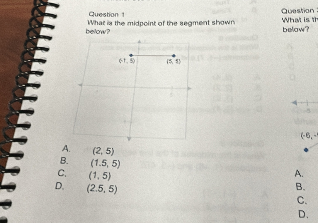 Question 
What is the midpoint of the segment shown What is th
below? below?

A. (2,5)
B. (1.5,5)
C. (1,5) A.
D. (2.5,5) B.
C.
D.