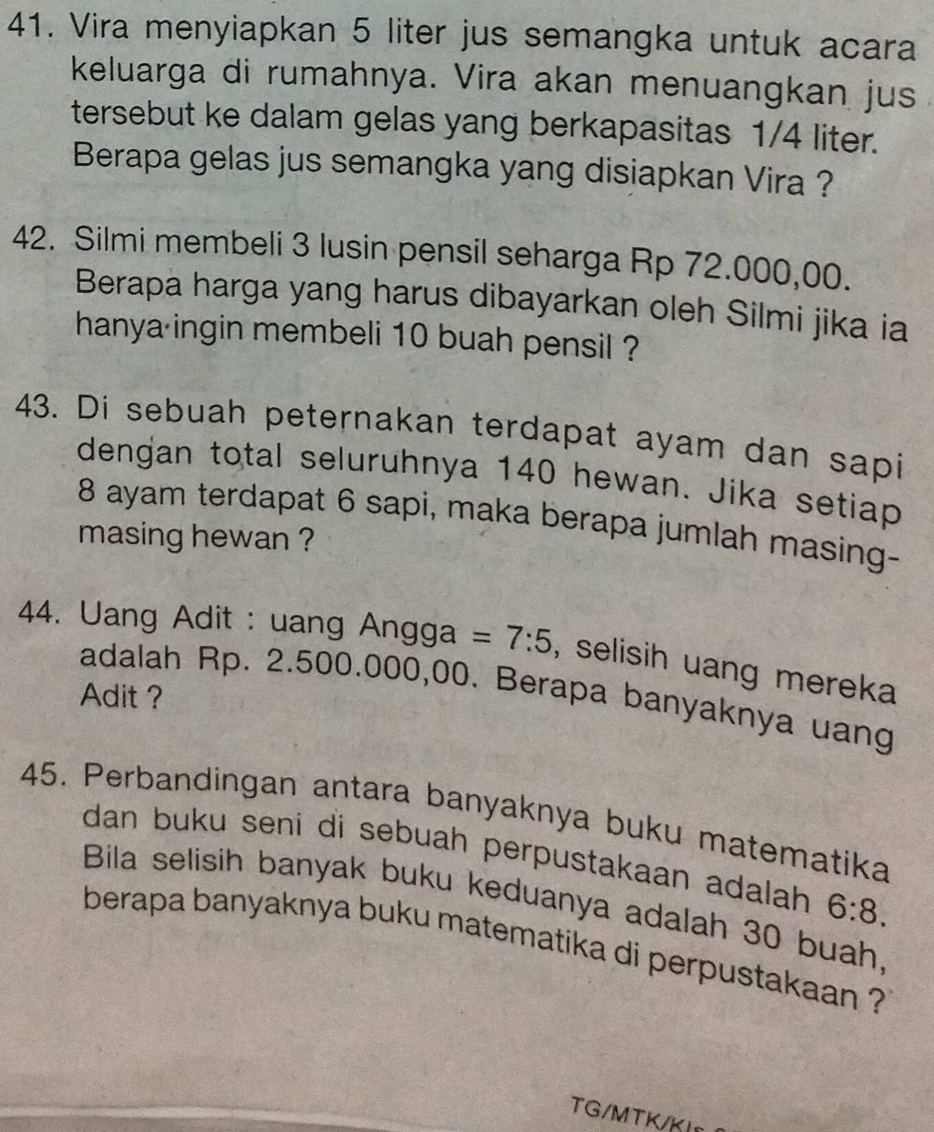 Vira menyiapkan 5 liter jus semangka untuk acara 
keluarga di rumahnya. Vira akan menuangkan jus 
tersebut ke dalam gelas yang berkapasitas 1/4 liter. 
Berapa gelas jus semangka yang disiapkan Vira ? 
42. Silmi membeli 3 lusin pensil seharga Rp 72.000,00. 
Berapa harga yang harus dibayarkan oleh Silmi jika ia 
hanya ingin membeli 10 buah pensil ? 
43. Di sebuah peternakan terdapat ayam dan sapi 
dengan total seluruhnya 140 hewan. Jika setiap
8 ayam terdapat 6 sapi, maka berapa jumlah masing- 
masing hewan ? 
44. Uang Adit : uang Angga =7:5 , selisih uang mereka 
adalah Rp. 2.500.000,00. Berapa banyaknya uang 
Adit ? 
45. Perbandingan antara banyaknya buku matematika 
dan buku seni di sebuah perpustakaan adalah 6:8. 
Bila selisih banyak buku keduanya adalah 30 buah, 
berapa banyaknya buku matematika di perpustakaan ? 
TG/MTK/KI