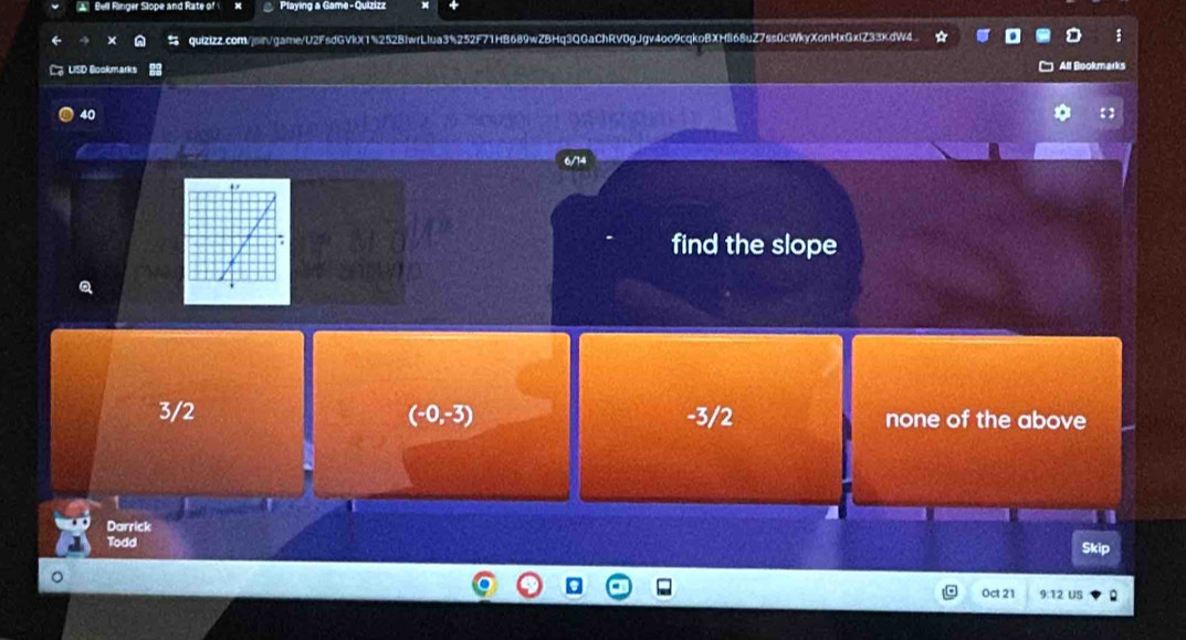 Bell Ringer Slope and Rate of Playing a Game- Quizizz
quizizz.com/jmin/game/U2FsdGVlX1%252B1wrLIua3%252F71HB689wZBHq3QGaChRV0gJgv4oo9cqkoBXH868uZ7ss0cWkyXonHxGxfZ33KdW4
3 LISD Bookmarks
All Bool arks
40
a
6/14
find the slope
3/2 (-0,-3) -3/2 none of the above
Darrick
Todd Skip
Oct 21 9:12 US Q