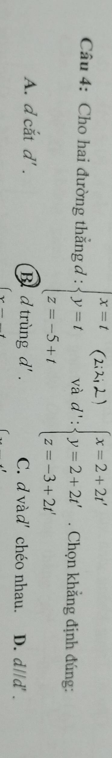 Cho hai đường thắng đ : beginarrayl x=t y=2,2) y=t z=-5+tendarray. d':beginarrayl x=2+2t' y=2+2t' z=-3+2t'endarray.. Chọn khắng định đúng:
Bd trùng d'.
A. d cắt d'. C. d vàd' chéo nhau. D. c ADA ' .