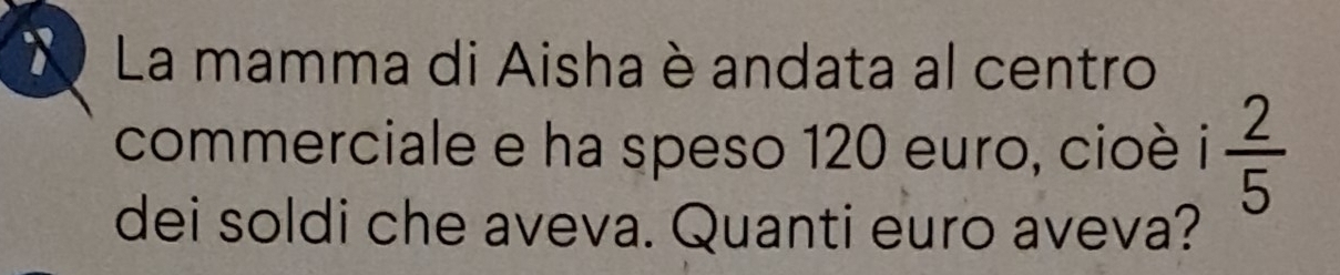 La mamma di Aisha è andata al centro 
commerciale e ha speso 120 euro, cioè  2/5 
dei soldi che aveva. Quanti euro aveva?