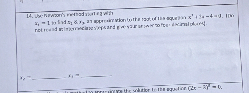 Use Newton’s method starting with
x_1=1 to find x_2 & x_3 , an approximation to the root of the equation x^3+2x-4=0. (Do 
not round at intermediate steps and give your answer to four decimal places).
x_2= _ 
_ x_3=
athod to anproximate the solution to the equation (2x-3)^5=0,