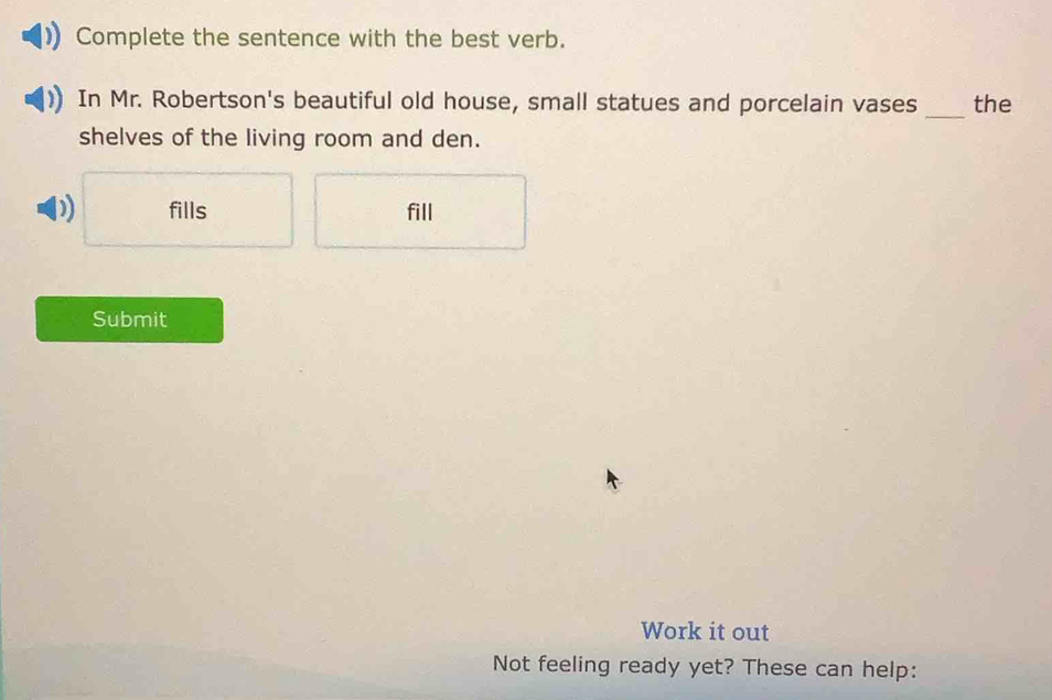 Complete the sentence with the best verb. 
_ 
In Mr. Robertson's beautiful old house, small statues and porcelain vases the 
shelves of the living room and den. 
D) fills fill 
Submit 
Work it out 
Not feeling ready yet? These can help: