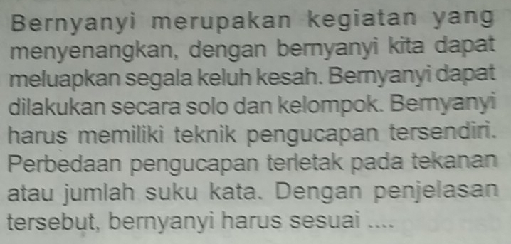 Bernyanyi merupakan kegiatan yan 
menyenangkan, dengan bernyanyi kita dapat 
meluapkan segala keluh kesah. Bernyanyi dapat 
dilakukan secara solo dan kelompok. Bernyanyi 
harus memiliki teknik pengucapan tersendiri. 
Perbedaan pengucapan terletak pada tekanan 
atau jumlah suku kata. Dengan penjelasan 
tersebut, bernyanyi harus sesuai ....