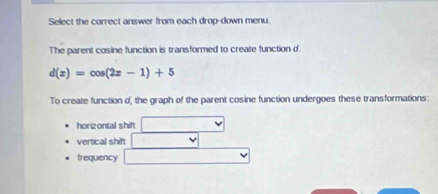 Select the correct answer from each drop-down menu.
The parent cosine function is transformed to create function d.
d(x)=cos (2x-1)+5
To create function o, the graph of the parent cosine function undergoes these transformations:
horizontal shift
vertical shift
trequency