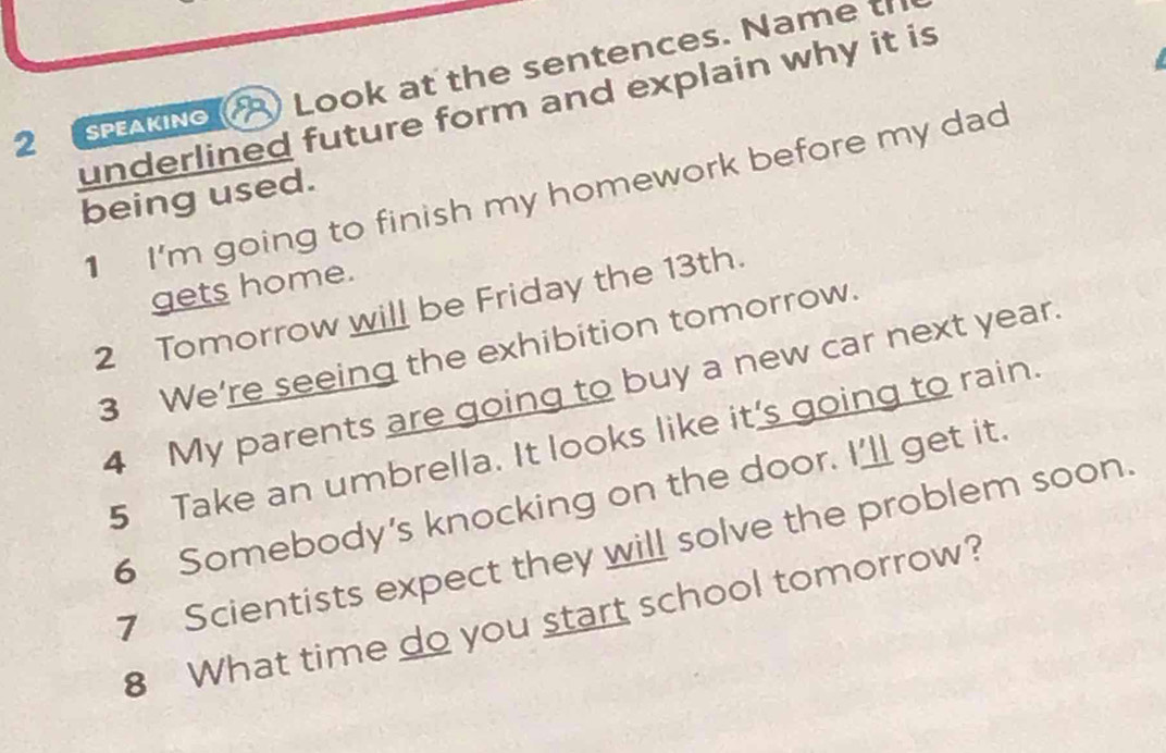 AKINo ) Look at the sentences. Name t 
underlined future form and explain why it is 
being used. 1 I'm going to finish my homework before my dad 
gets home. 
2 Tomorrow will be Friday the 13th. 
3 We're seeing the exhibition tomorrow. 
4 My parents are going to buy a new car next year. 
5 Take an umbrella. It looks like it's going to rain. 
6 Somebody's knocking on the door. I’ll get it. 
7 Scientists expect they will solve the problem soon. 
8 What time do you start school tomorrow?