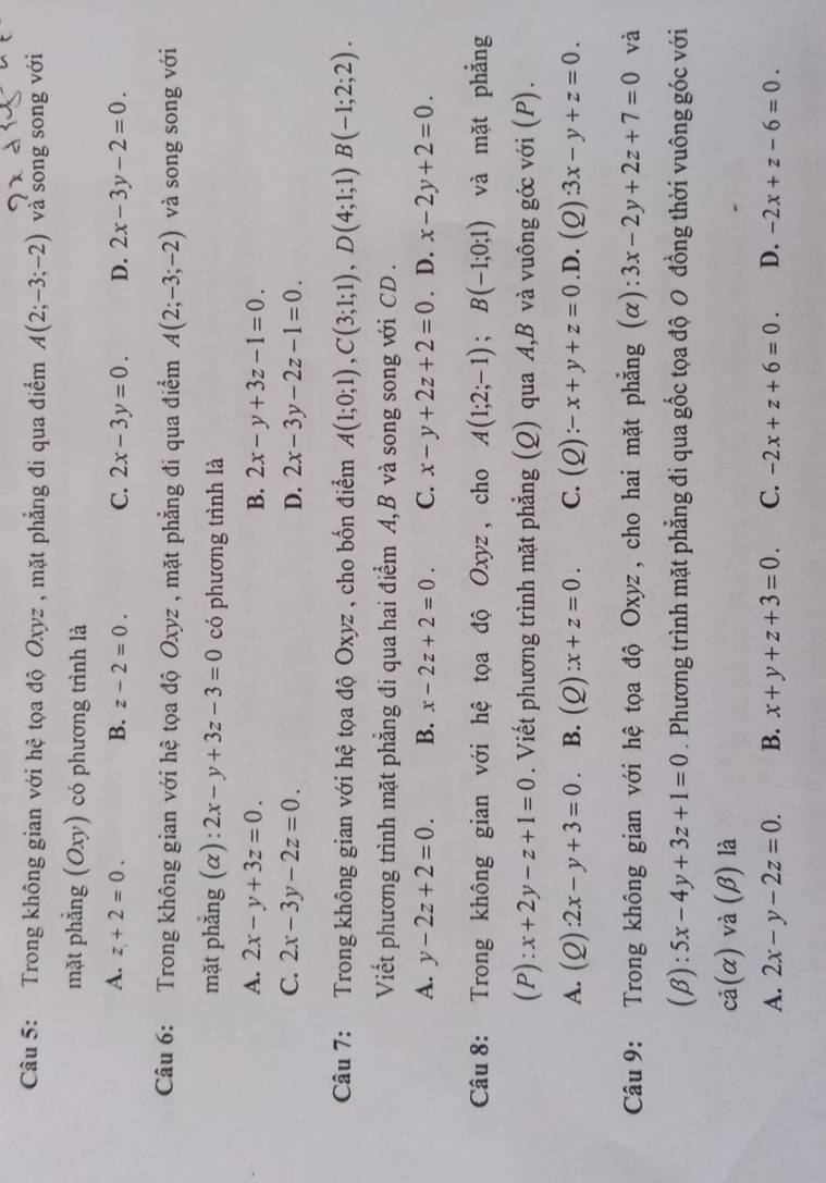 Trong không gian với hệ tọa độ Oxyz , mặt phẳng đi qua điểm A(2;-3;-2) và song song với
mặt phẳng (Oxy) có phương trình là
A. z+2=0. B. z-2=0. C. 2x-3y=0. D. 2x-3y-2=0.
Câu 6: Trong không gian với hệ tọa độ Oxyz , mặt phẳng đi qua điểm A(2;-3;-2) và song song với
mặt phẳng (α): 2x-y+3z-3=0 có phương trình là
A. 2x-y+3z=0. B. 2x-y+3z-1=0.
C. 2x-3y-2z=0. D. 2x-3y-2z-1=0.
Câu 7: Trong không gian với hệ tọa độ Oxyz , cho bốn điểm A(1;0;1),C(3;1;1),D(4;1;1)B(-1;2;2).
Viết phương trình mặt phẳng đi qua hai điểm A, B và song song với CD .
A. y-2z+2=0. B. x-2z+2=0. C. x-y+2z+2=0. D. x-2y+2=0.
Câu 8: Trong không gian với hệ tọa độ Oxyz , cho A(1;2;-1);B(-1;0;1) và mặt phẳng
(P): x+2y-z+1=0. Viết phương trình mặt phẳng (Q) qua A,B và vuông góc với (P).
A. (Q):2x-y+3=0 B. (Q):x+z=0. C. (Q):-x+y+z=0.D. (Q):3x-y+z=0.
Câu 9: Trong không gian với hệ tọa độ Oxyz, cho hai mặt phẳng (α): 3x-2y+2z+7=0 và
(β): 5x-4y+3z+1=0. Phương trình mặt phẳng đi qua gốc tọa độ 0 đồng thời vuông góc với
cả (a ) và (β) là
A. 2x-y-2z=0. B. x+y+z+3=0. C. -2x+z+6=0. D. -2x+z-6=0.