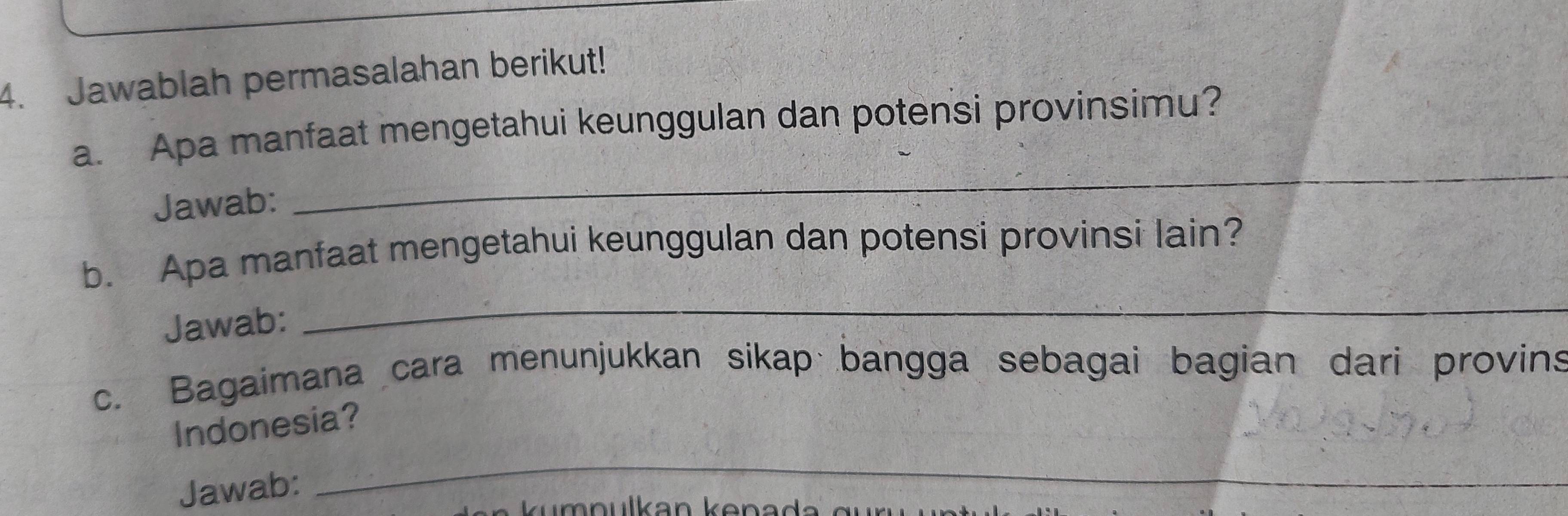 Jawablah permasalahan berikut! 
a. Apa manfaat mengetahui keunggulan dan potensi provinsimu? 
Jawab: 
_ 
b. Apa manfaat mengetahui keunggulan dan potensi provinsi lain? 
Jawab: 
_ 
c. Bagaimana cara menunjukkan sikap bangga sebagai bagian dari provins 
_ 
Indonesia? 
Jawab: