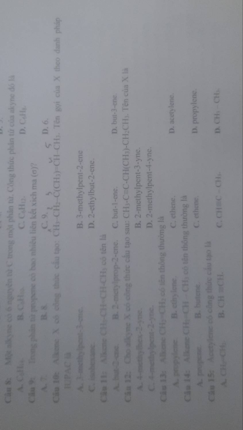 Một alkyne có 6 nguyên tử C trong một phân tử. Công thức phân tử của akyne đó là
A. C₆Hia. B. C₆H₂. C. C_6H_12. D. C_6H_8
Cầu 9: Trong phân tử propene có bao nhiêu liên kết xich ma (σ)?
A. 7. B. 8. C. 9. D. 6.
Câu 10: Alkene X có công thức câu tạo: CH_3-CH_2-C(CH_3)=CH-CH_3. Tên gọi của X theo danh pháp
IUPAC
A. 3-methylpent-3-ene. B. 3-methylpent-2-ene
C. isohexane. D. 2-ethylbut-2-ene.
Câu 11: Alkene CH_3-CH=CH-CH_3 có tén là
A. but-2-cnc. B. 2-metylprop-2-ene. C. but-1-ene. D. but-3-ene.
Câu 12: Cho alkyne X có công thức cầu tạo sau: CH_3-Cequiv C-CH(CH_3)-CH_2CH_3. Tên của X là
A. 4-methylhex-2-yne. B. 2-methylpent-3-yne.
C. 4-methylpent-2-yne. D. 2-methylpent-4-yne.
Câu 13: Alkene CH_2=CH_2 có tên thông thường là
A. propylene B. ethylene. C, ethene. D. acetylene.
Câu 14: Alkene CH_2=CH-CH_3 có tên thông thường là
A. propene. B. butene. C. ethene. D. propylene.
Câu 15: Acetylene có công thức cầu tạo là
A. CH_2=CH_2. B. CHequiv CH.
C. CHequiv C-CH_3. D. CH_3-CH_3.