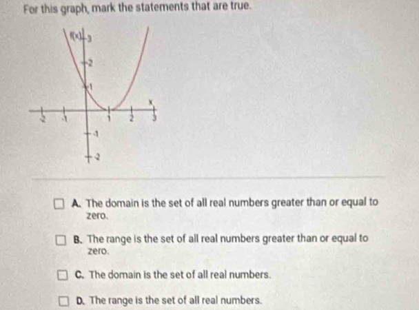 For this graph, mark the statements that are true.
A. The domain is the set of all real numbers greater than or equal to
zero.
B. The range is the set of all real numbers greater than or equal to
zero.
C. The domain is the set of all real numbers.
D. The range is the set of all real numbers.