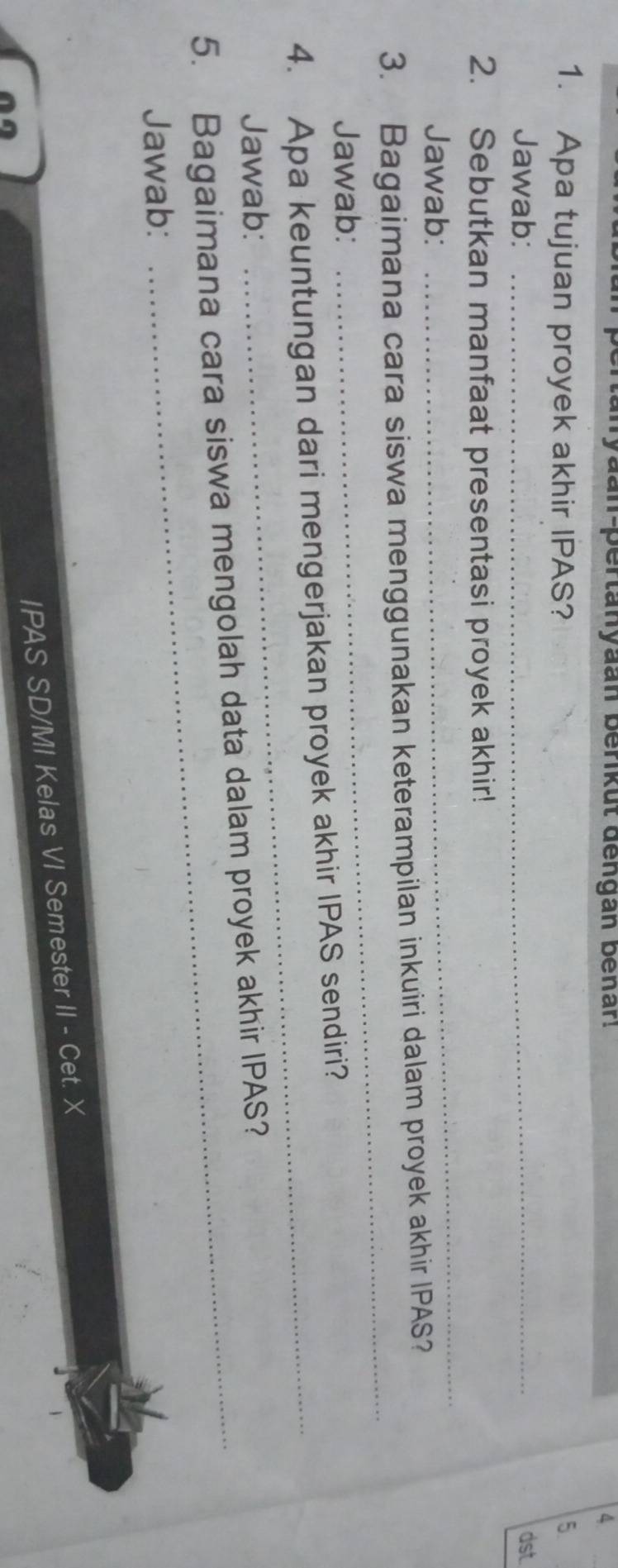 yaan-pertanyaan berikut dengan benar. 4 
1. Apa tujuan proyek akhir IPAS? 5. 
Jawab: _dst 
_ 
2. Sebutkan manfaat presentasi proyek akhir! 
Jawab: 
3. Bagaimana cara siswa menggunakan keterampilan inkuiri dalam proyek akhir IPAS? 
Jawab: 
_ 
4. Apa keuntungan dari mengerjakan proyek akhir IPAS sendiri? 
Jawab: 
_ 
5. Bagaimana cara siswa mengolah data dalam proyek akhir IPAS? 
Jawab: 
IPAS SD/MI Kelas VI Semester II - Cet. X