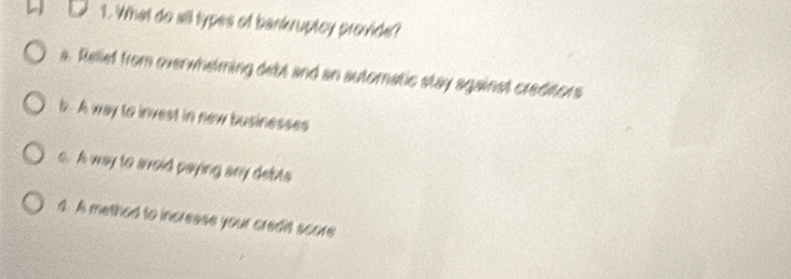 What do all types of bankruptcy provide?
a. Relief from overwhelming debt and an automatic stay against creditors
b. A way to invest in new businesses
s. A way to avoid paying any debts
4. A method to increase your credit score