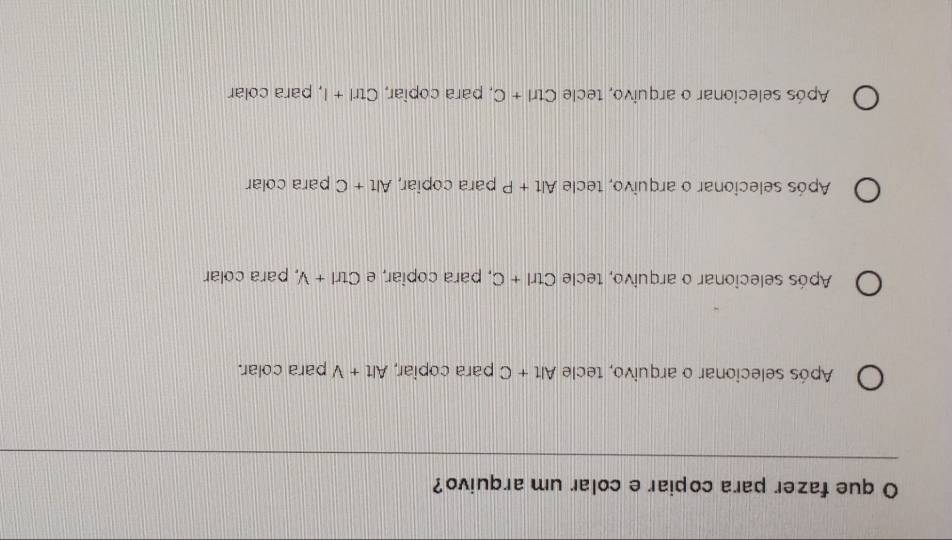 que fazer para copiar e colar um arquivo?
Após selecionar o arquivo, tecle Alt+C para copiar, Alt+V para colar.
Após selecionar o arquivo, tecle Ctrl+C , para copiar, e Ctrl+V , para colar
Após selecionar o arquivo, tecle Alt+P para copiar, Alt+C para colar
Após selecionar o arquivo, tecle Ctrl+C , para copiar, Ctrl+I l, para colar