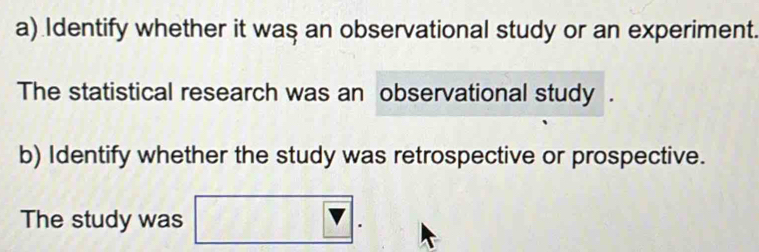 Identify whether it was an observational study or an experiment. 
The statistical research was an observational study . 
b) Identify whether the study was retrospective or prospective. 
The study was