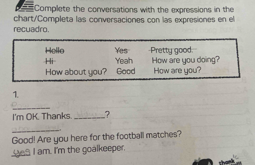 Complete the conversations with the expressions in the 
chart/Completa las conversaciones con las expresiones en el 
recuadro. 
Hello Yes Pretty good. 
Hi Yeah How are you doing? 
How about you? Good How are you? 
1. 
_ 
I'm OK. Thanks. _? 
_-. 
Good! Are you here for the football matches? 
_Yes I am. I'm the goalkeeper. 
thank