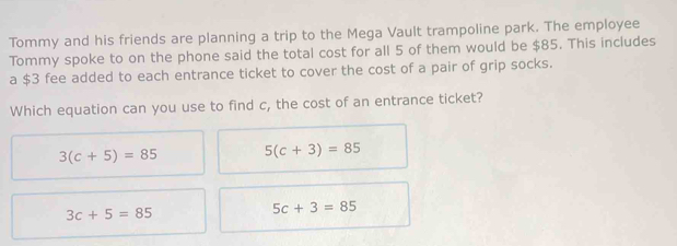 Tommy and his friends are planning a trip to the Mega Vault trampoline park. The employee
Tommy spoke to on the phone said the total cost for all 5 of them would be $85. This includes
a $3 fee added to each entrance ticket to cover the cost of a pair of grip socks.
Which equation can you use to find c, the cost of an entrance ticket?
3(c+5)=85 5(c+3)=85
3c+5=85
5c+3=85